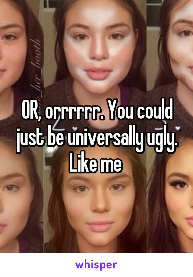 OR, orrrrrr. You could just be universally ugly. Like me 
