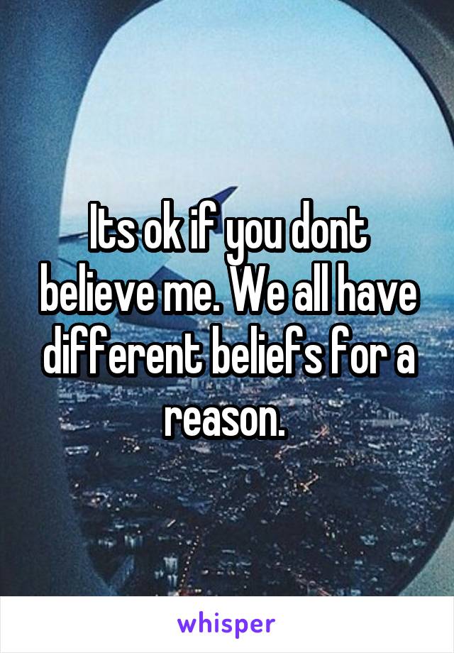 Its ok if you dont believe me. We all have different beliefs for a reason. 