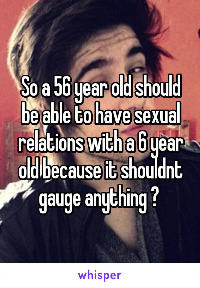 So a 56 year old should be able to have sexual relations with a 6 year old because it shouldnt gauge anything ? 