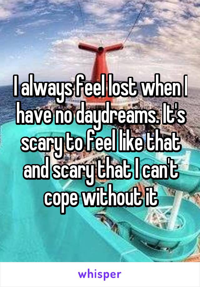 I always feel lost when I have no daydreams. It's scary to feel like that and scary that I can't cope without it