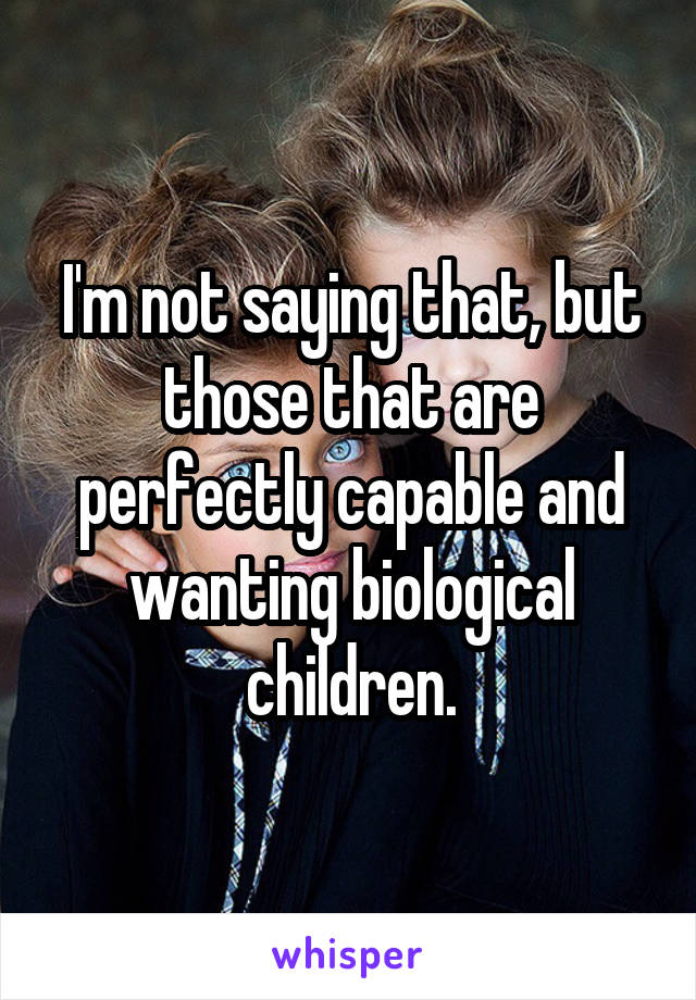 I'm not saying that, but those that are perfectly capable and wanting biological children.