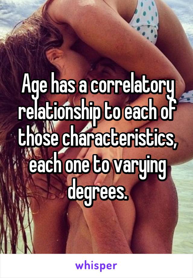 Age has a correlatory relationship to each of those characteristics, each one to varying degrees.