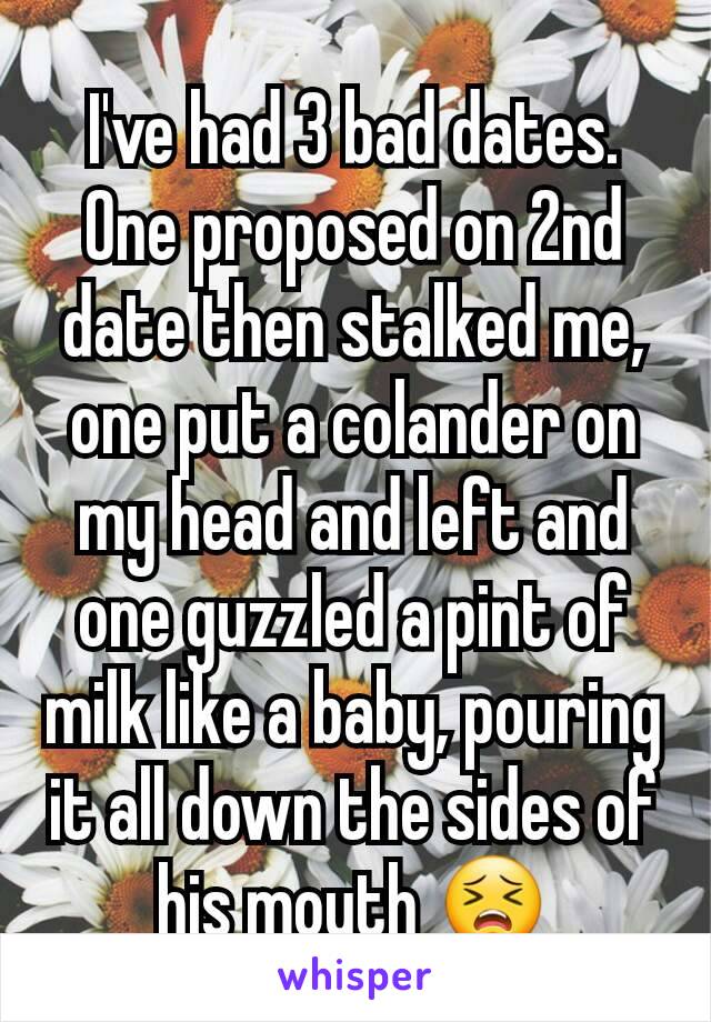 I've had 3 bad dates. One proposed on 2nd date then stalked me, one put a colander on my head and left and one guzzled a pint of milk like a baby, pouring it all down the sides of his mouth 😣