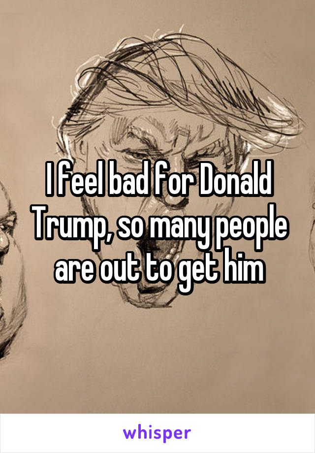 I feel bad for Donald Trump, so many people are out to get him