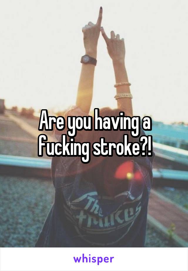 Are you having a fucking stroke?!