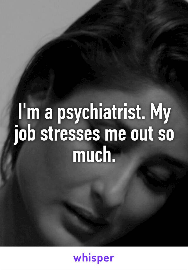 I'm a psychiatrist. My job stresses me out so much.