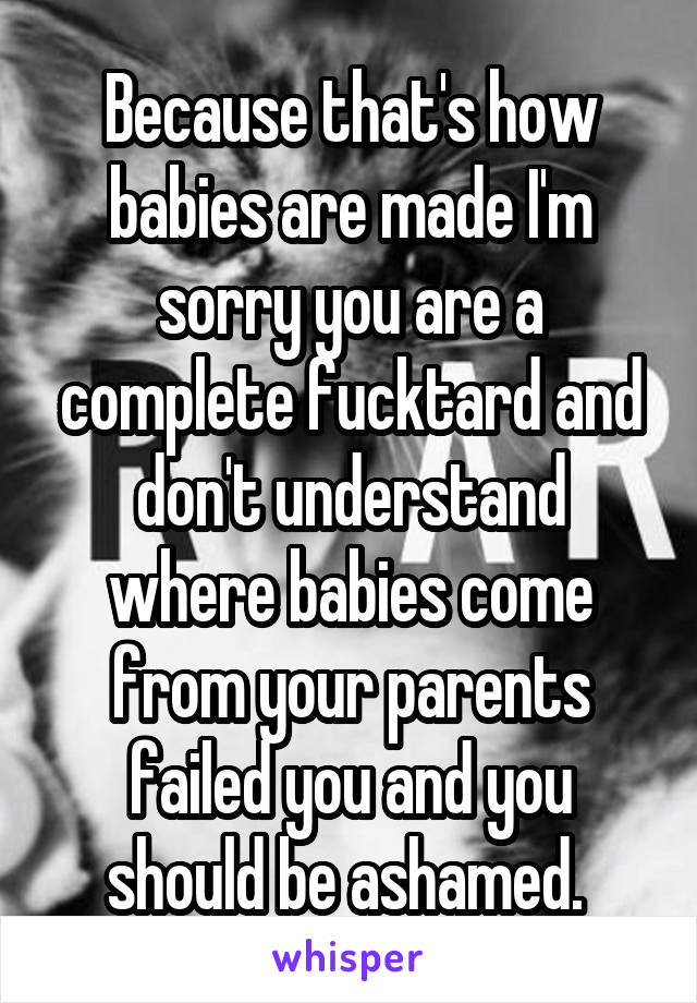 Because that's how babies are made I'm sorry you are a complete fucktard and don't understand where babies come from your parents failed you and you should be ashamed. 