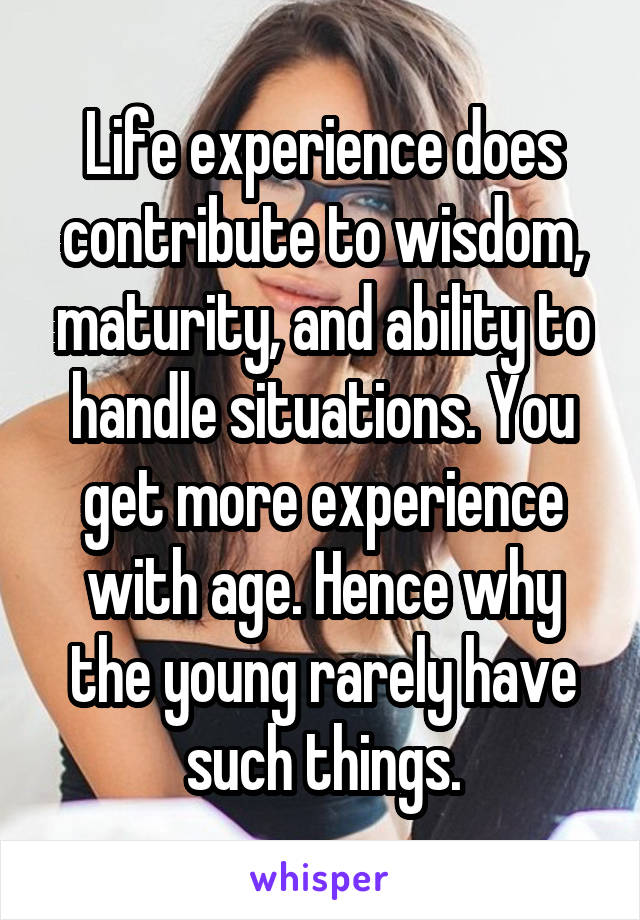 Life experience does contribute to wisdom, maturity, and ability to handle situations. You get more experience with age. Hence why the young rarely have such things.