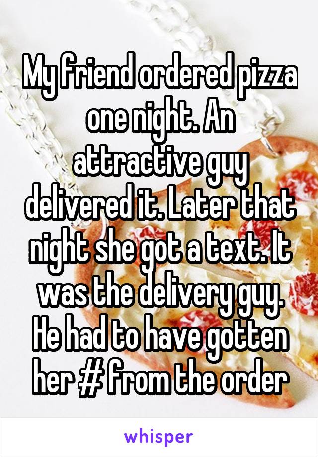 My friend ordered pizza one night. An attractive guy delivered it. Later that night she got a text. It was the delivery guy. He had to have gotten her # from the order
