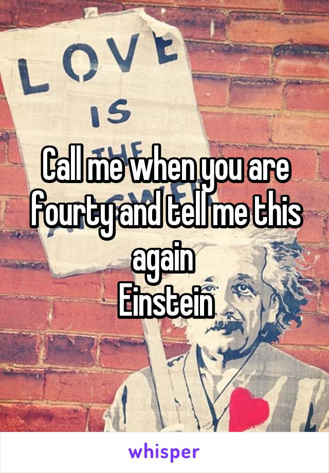 Call me when you are fourty and tell me this again 
Einstein