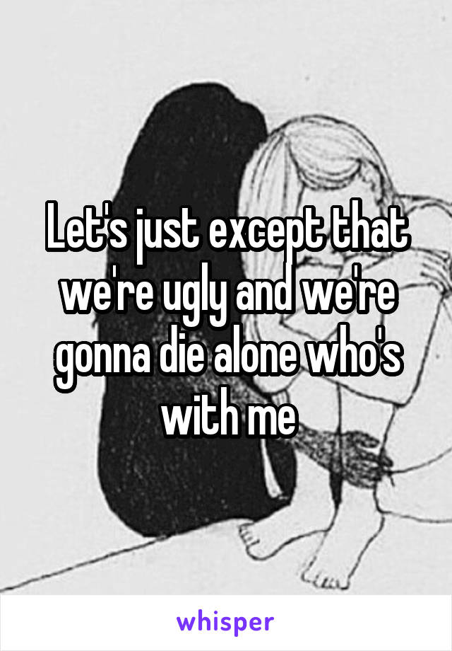 Let's just except that we're ugly and we're gonna die alone who's with me