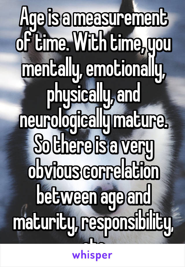 Age is a measurement of time. With time, you mentally, emotionally, physically, and neurologically mature. So there is a very obvious correlation between age and maturity, responsibility, etc