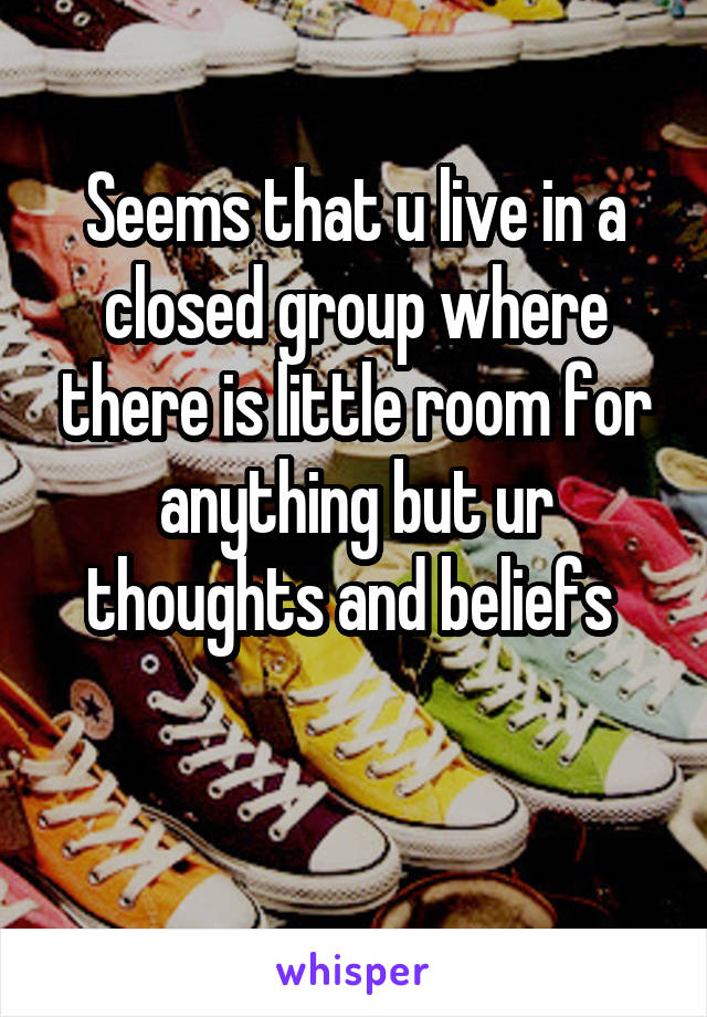 Seems that u live in a closed group where there is little room for anything but ur thoughts and beliefs 

