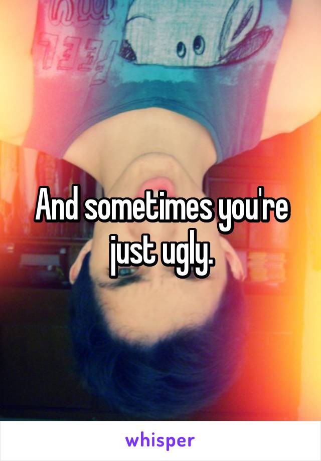 And sometimes you're just ugly.