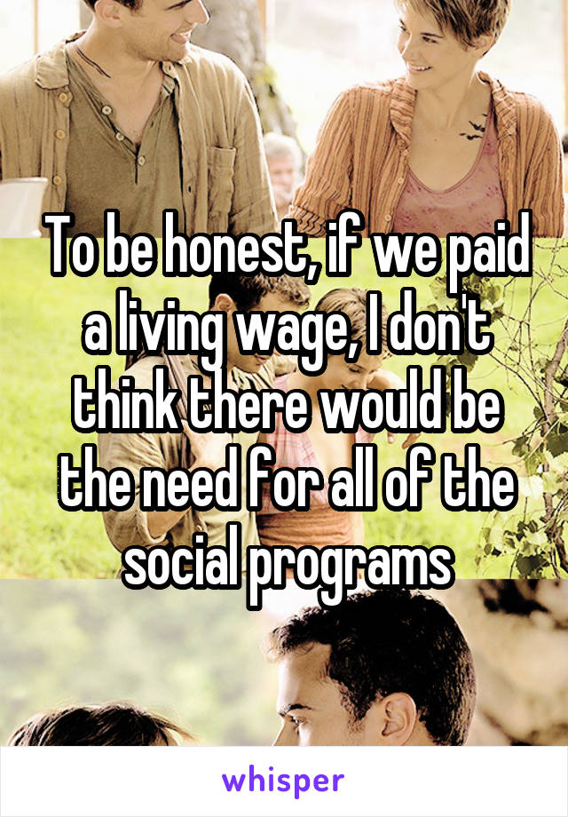 To be honest, if we paid a living wage, I don't think there would be the need for all of the social programs