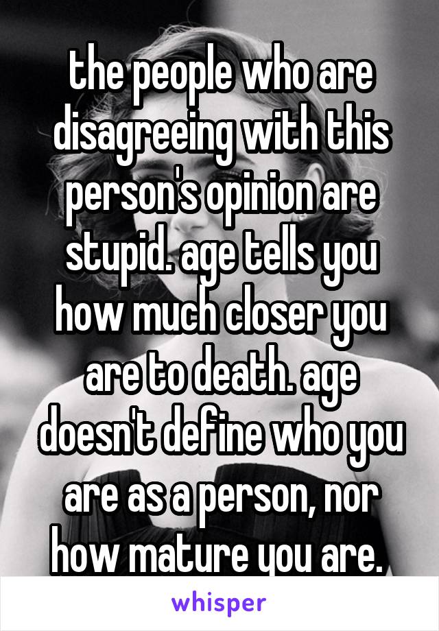 the people who are disagreeing with this person's opinion are stupid. age tells you how much closer you are to death. age doesn't define who you are as a person, nor how mature you are. 