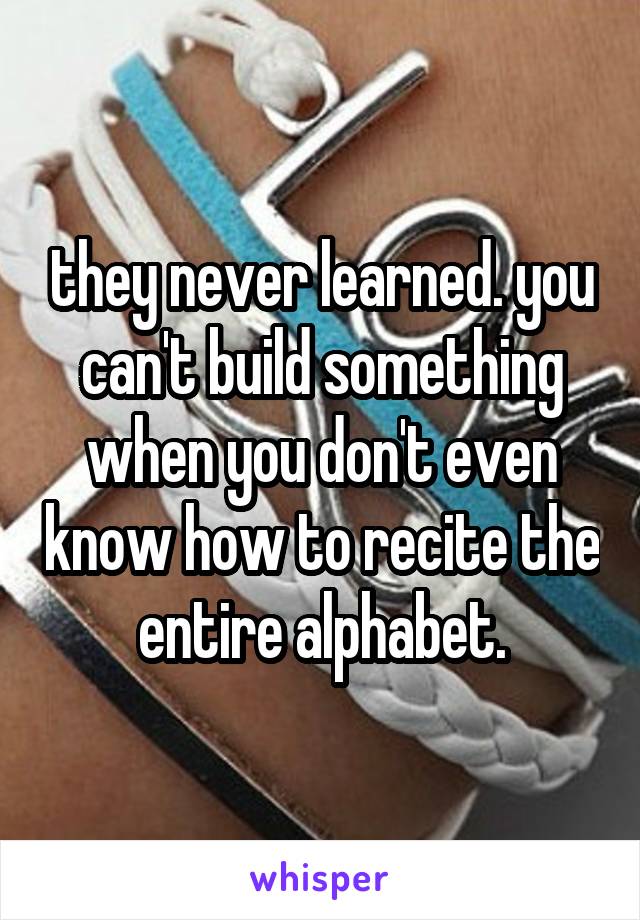 they never learned. you can't build something when you don't even know how to recite the entire alphabet.