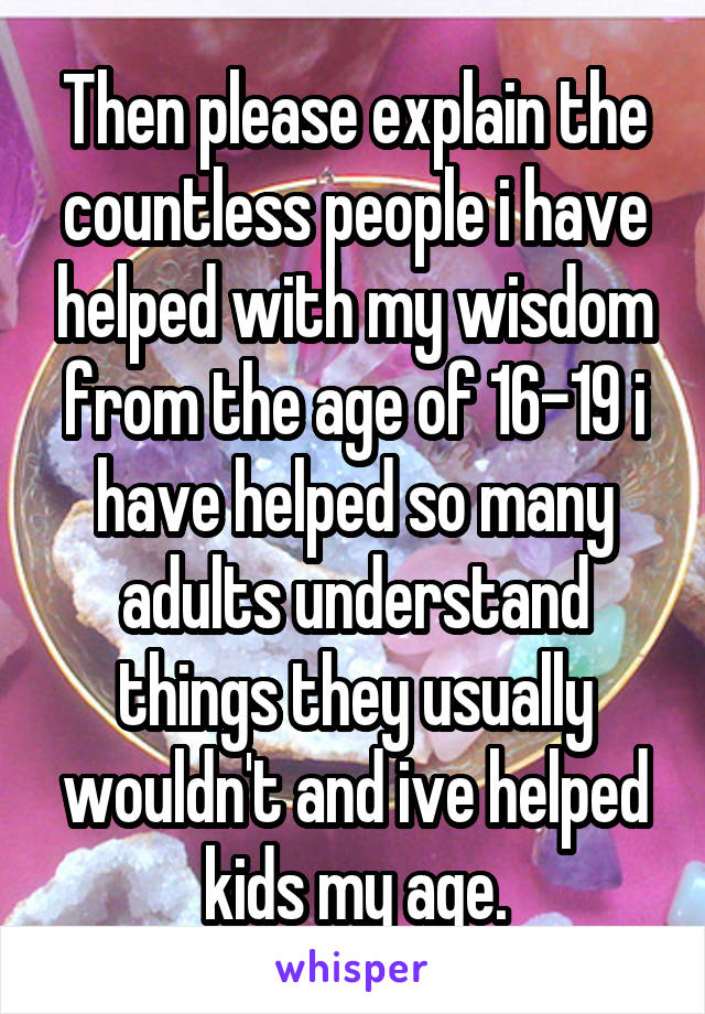 Then please explain the countless people i have helped with my wisdom from the age of 16-19 i have helped so many adults understand things they usually wouldn't and ive helped kids my age.