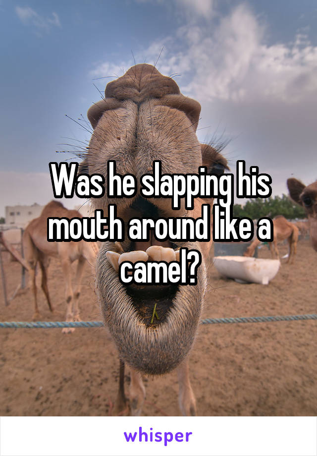 Was he slapping his mouth around like a camel?