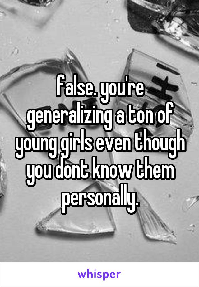 false. you're generalizing a ton of young girls even though you dont know them personally.