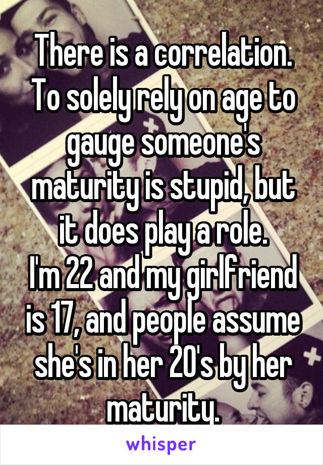 There is a correlation.
To solely rely on age to gauge someone's maturity is stupid, but it does play a role.
I'm 22 and my girlfriend is 17, and people assume she's in her 20's by her maturity.