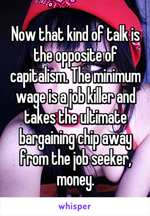 Now that kind of talk is the opposite of capitalism. The minimum wage is a job killer and takes the ultimate bargaining chip away from the job seeker, money.