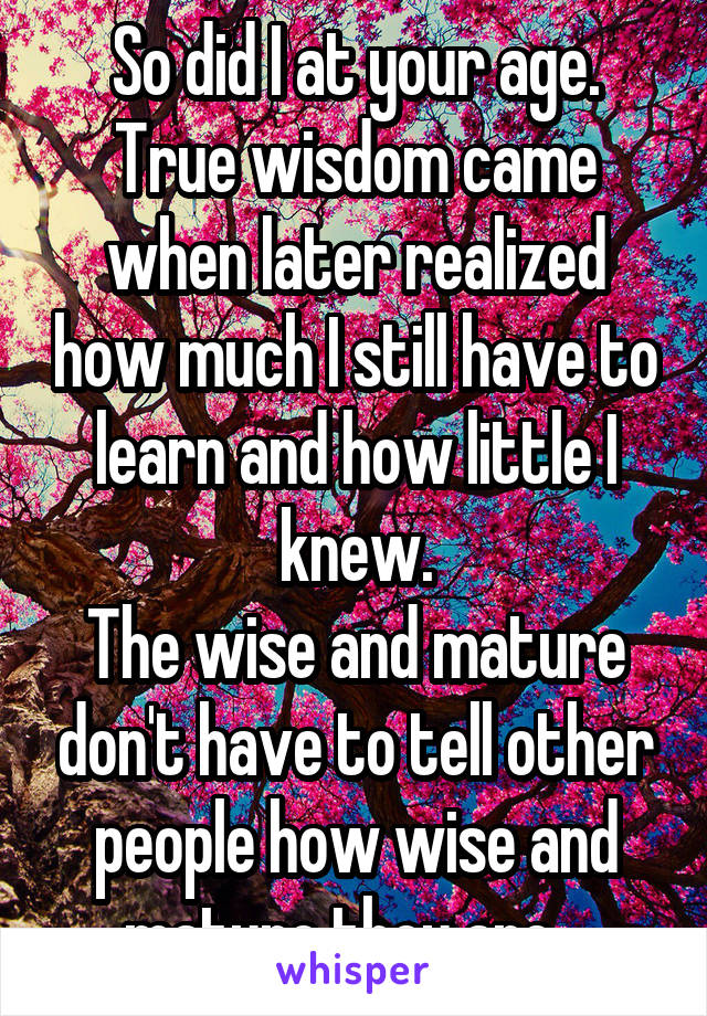 So did I at your age. True wisdom came when later realized how much I still have to learn and how little I knew.
The wise and mature don't have to tell other people how wise and mature they are...