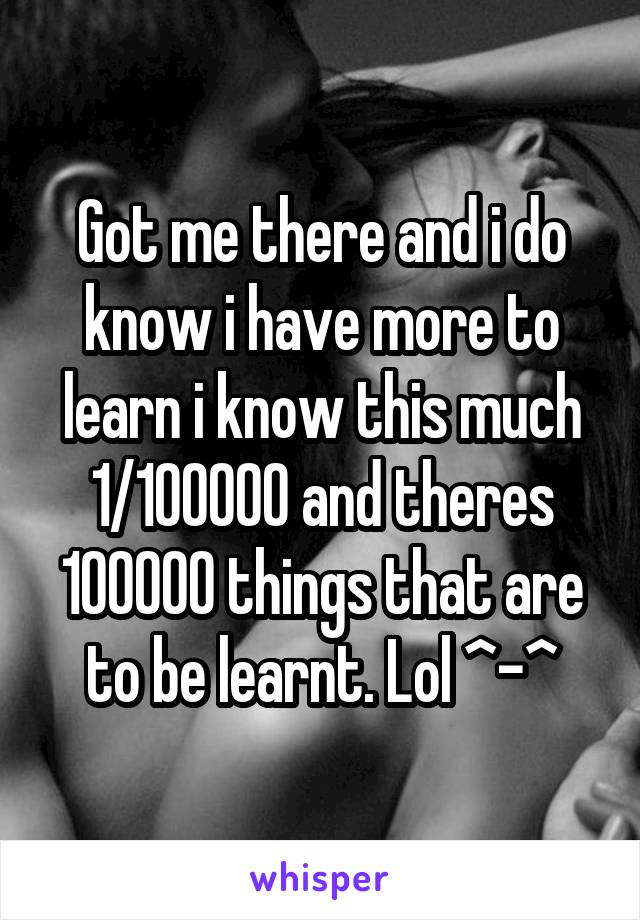 Got me there and i do know i have more to learn i know this much 1/100000 and theres 100000 things that are to be learnt. Lol ^-^