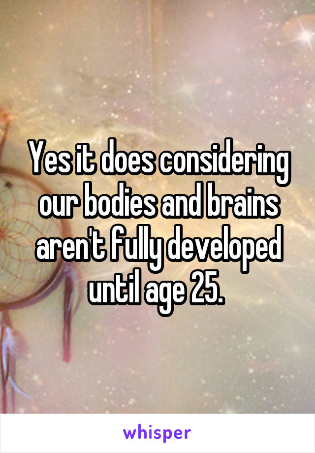 Yes it does considering our bodies and brains aren't fully developed until age 25. 