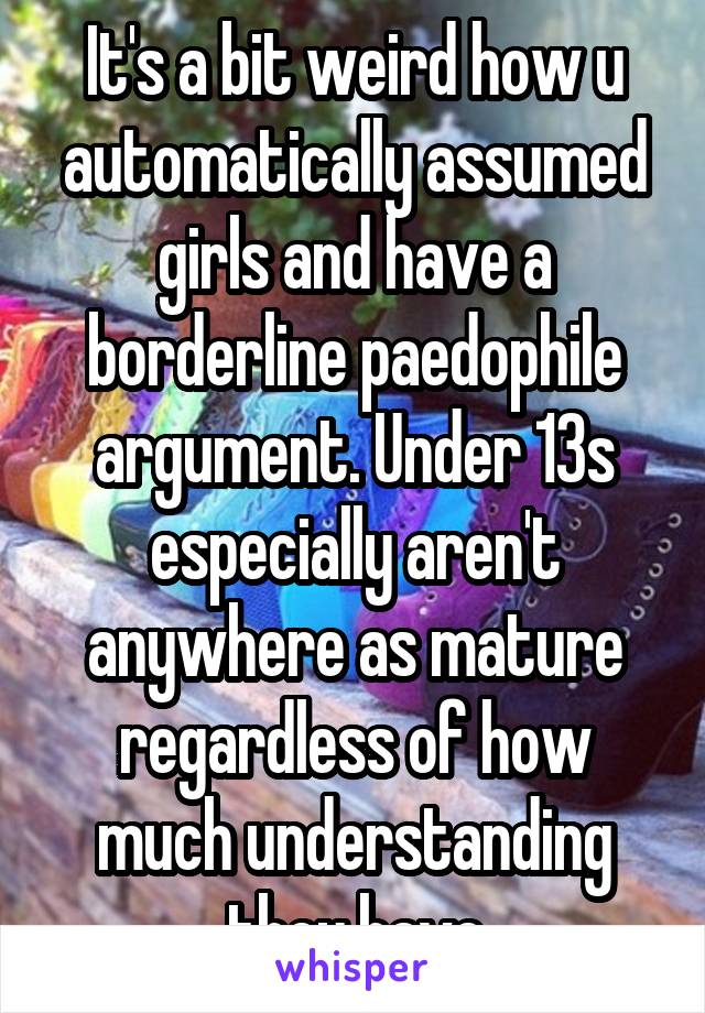 It's a bit weird how u automatically assumed girls and have a borderline paedophile argument. Under 13s especially aren't anywhere as mature regardless of how much understanding they have