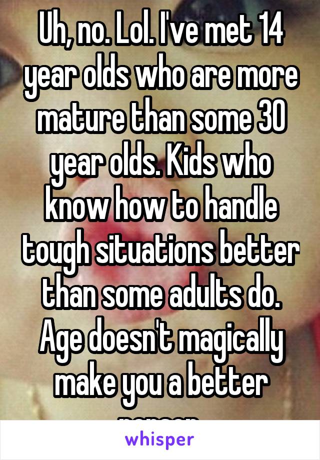 Uh, no. Lol. I've met 14 year olds who are more mature than some 30 year olds. Kids who know how to handle tough situations better than some adults do. Age doesn't magically make you a better person.