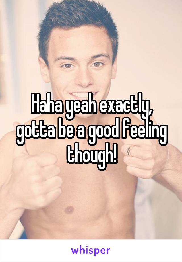 Haha yeah exactly, gotta be a good feeling though!