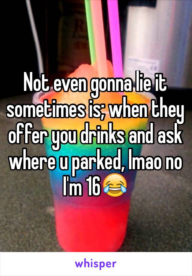 Not even gonna lie it sometimes is; when they offer you drinks and ask where u parked, lmao no I'm 16😂