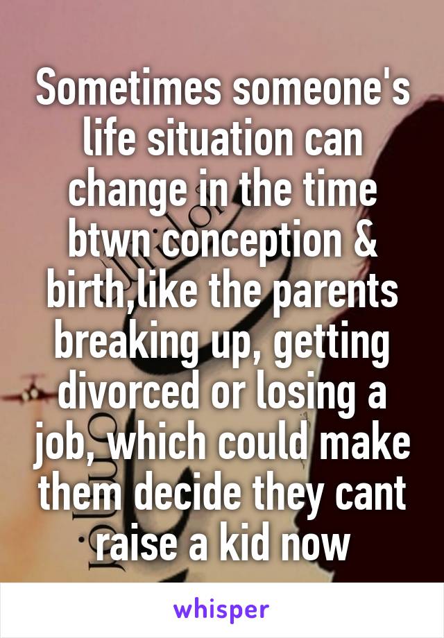 Sometimes someone's life situation can change in the time btwn conception & birth,like the parents breaking up, getting divorced or losing a job, which could make them decide they cant raise a kid now