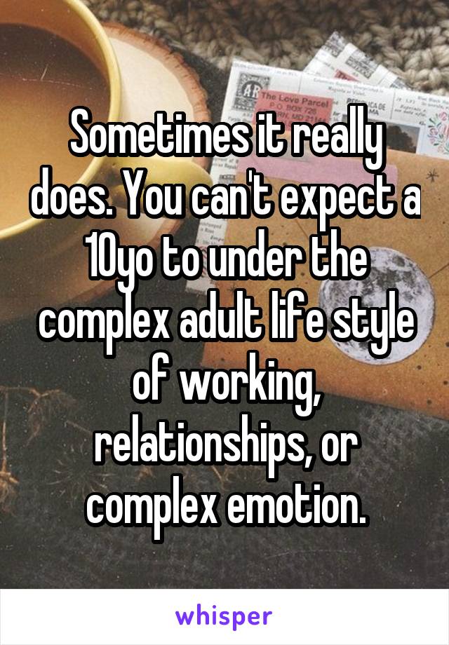 Sometimes it really does. You can't expect a 10yo to under the complex adult life style of working, relationships, or complex emotion.