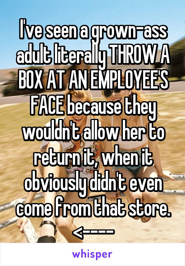 I've seen a grown-ass adult literally THROW A BOX AT AN EMPLOYEE'S FACE because they wouldn't allow her to return it, when it obviously didn't even come from that store.
<----