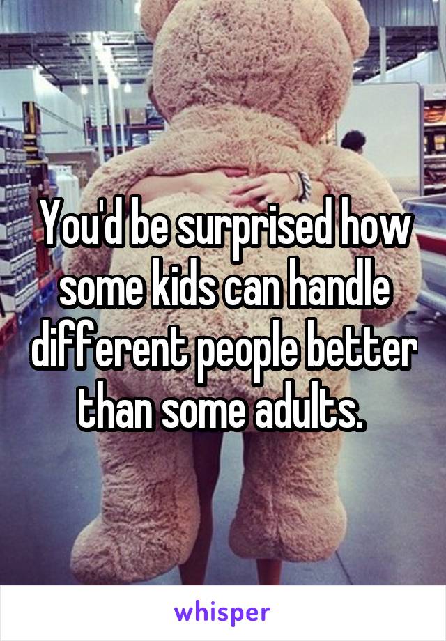 You'd be surprised how some kids can handle different people better than some adults. 