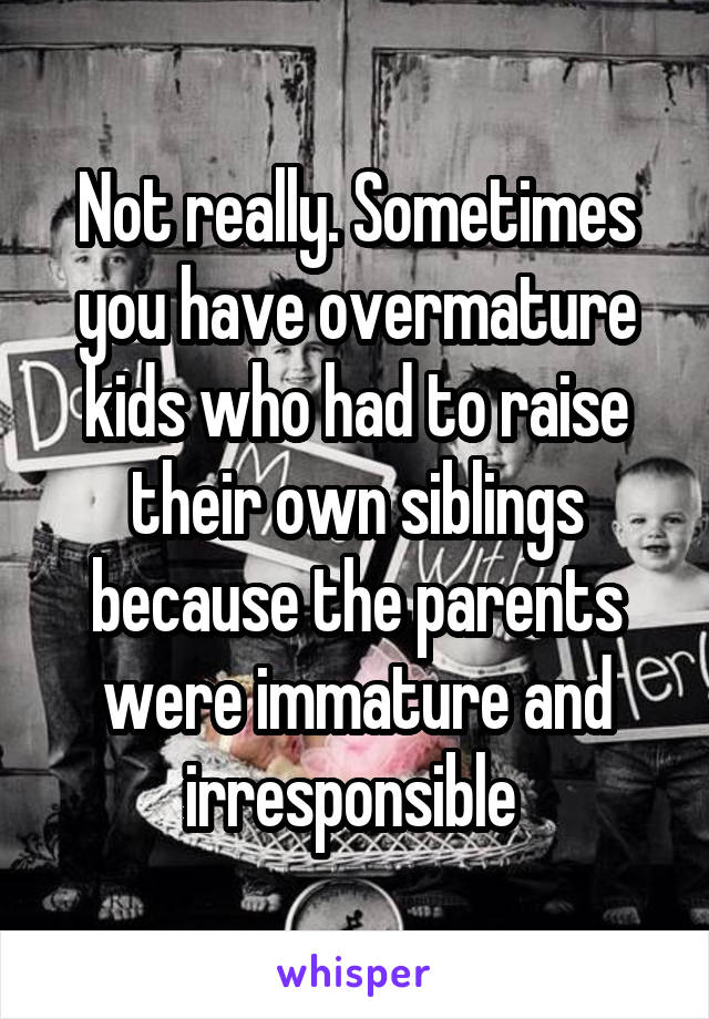 Not really. Sometimes you have overmature kids who had to raise their own siblings because the parents were immature and irresponsible 