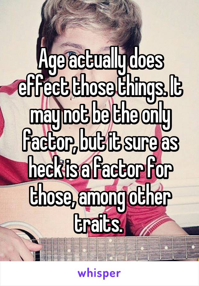 Age actually does effect those things. It may not be the only factor, but it sure as heck is a factor for those, among other traits. 