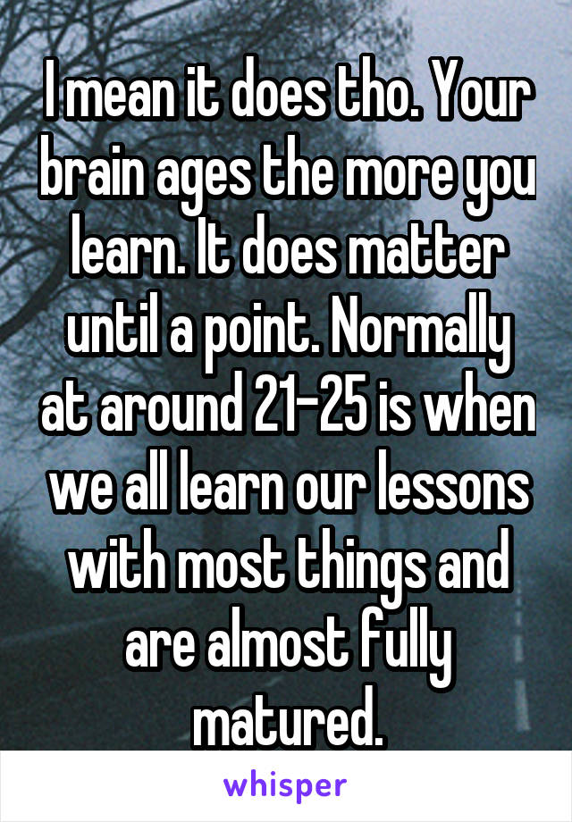 I mean it does tho. Your brain ages the more you learn. It does matter until a point. Normally at around 21-25 is when we all learn our lessons with most things and are almost fully matured.