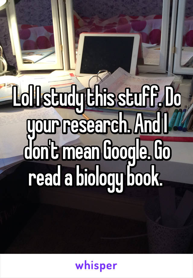 Lol I study this stuff. Do your research. And I don't mean Google. Go read a biology book. 