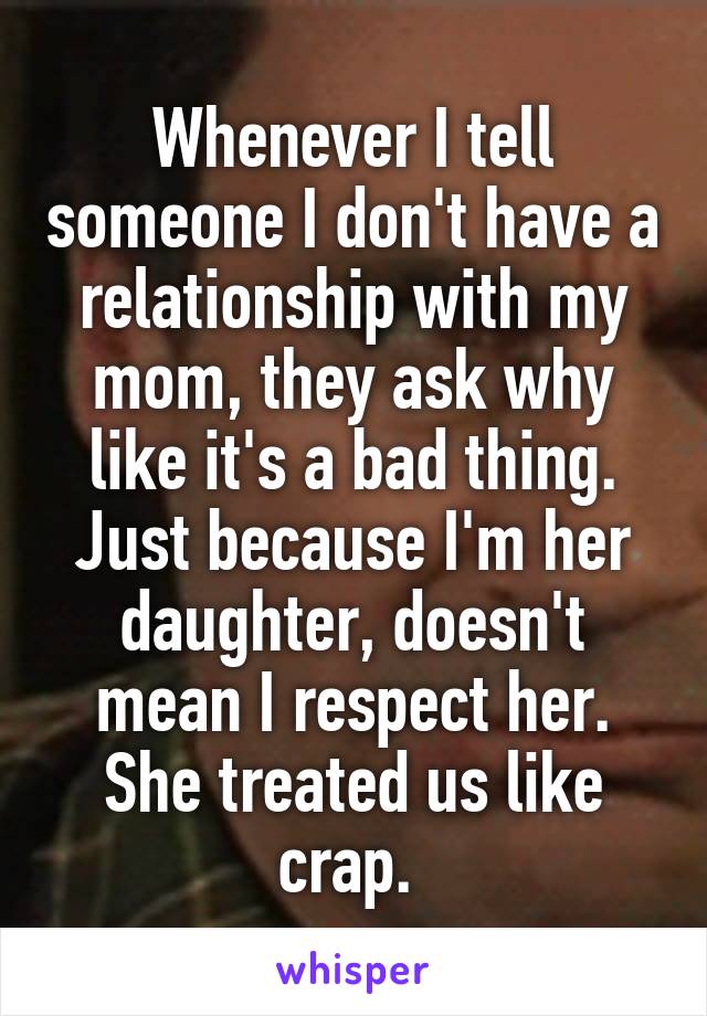 Whenever I tell someone I don't have a relationship with my mom, they ask why like it's a bad thing. Just because I'm her daughter, doesn't mean I respect her. She treated us like crap. 