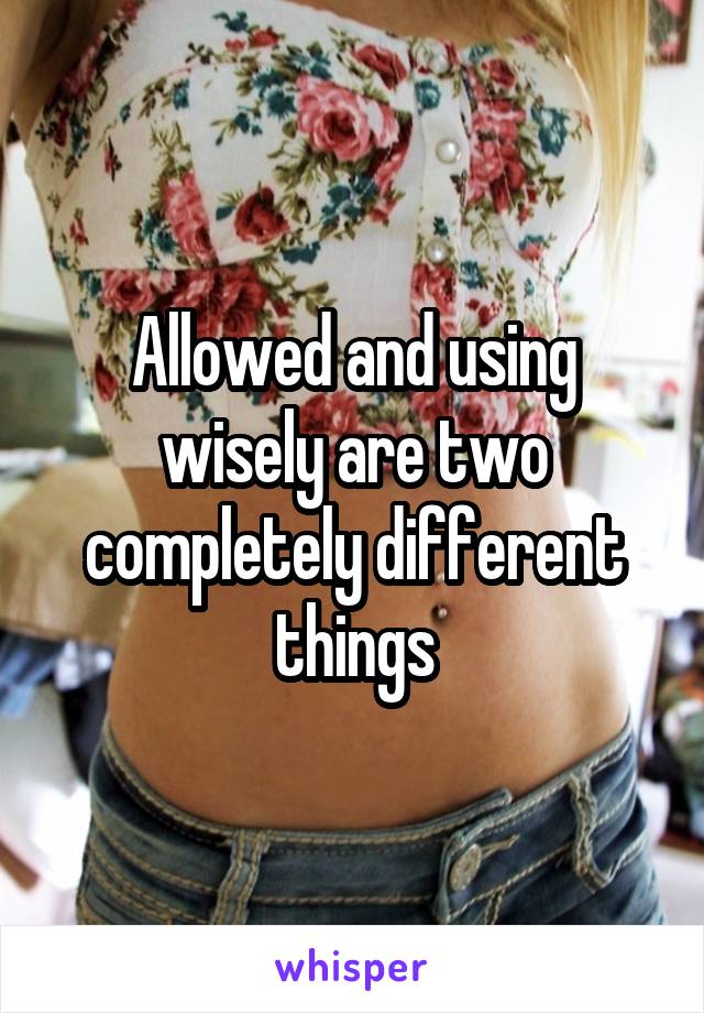 Allowed and using wisely are two completely different things