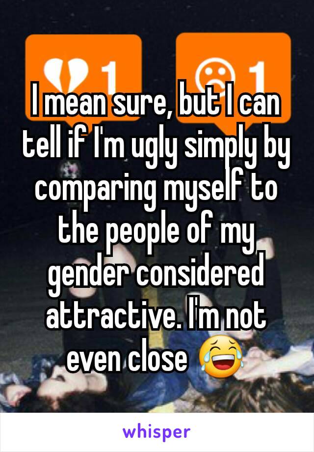 I mean sure, but I can tell if I'm ugly simply by comparing myself to the people of my gender considered attractive. I'm not even close 😂