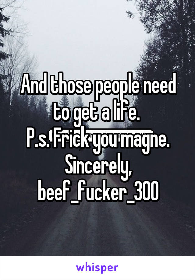 And those people need to get a life. 
P.s. Frick you magne.
Sincerely, beef_fucker_300