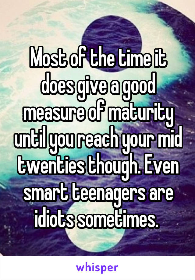 Most of the time it does give a good measure of maturity until you reach your mid twenties though. Even smart teenagers are idiots sometimes. 