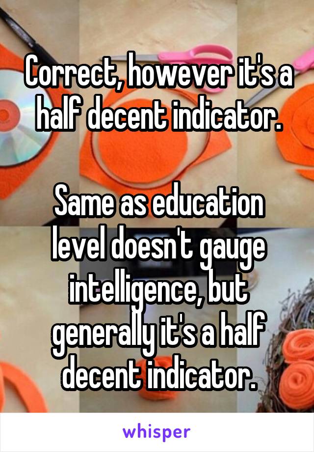 Correct, however it's a half decent indicator.

Same as education level doesn't gauge intelligence, but generally it's a half decent indicator.