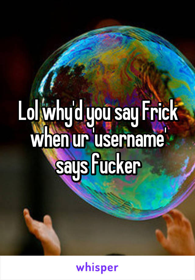 Lol why'd you say Frick when ur 'username' says fucker