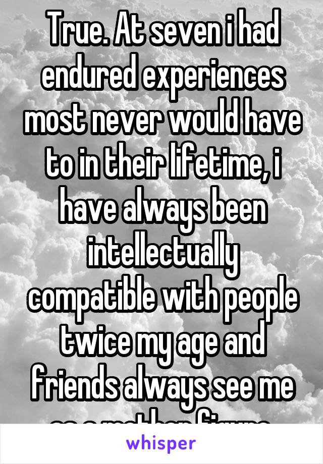 True. At seven i had endured experiences most never would have to in their lifetime, i have always been intellectually compatible with people twice my age and friends always see me as a mother figure 