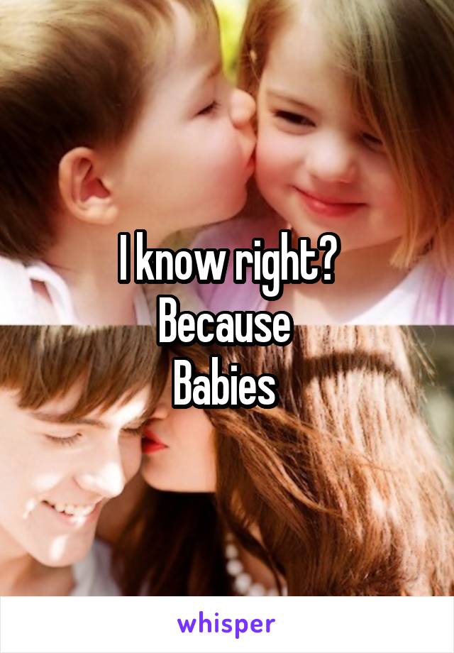 I know right?
Because 
Babies 